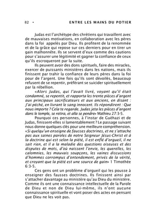 82 • ENTRE LES MAINS DU POTIER
Judas est l’archétype des chrétiens qui travaillent avec
de mauvaises motivations, en collaboration avec les pères
dans la foi appelés par Dieu. Ils profitent de la renommée
et de la grâce qui repose sur ces derniers pour en tirer un
gain malhonnête. Ils se servent d’eux comme des cautions
pour s’assurer une légitimité et gagner la confiance de ceux
qu’ils escroqueront par la suite.
Ils peuvent avoir des dons spirituels, faire des miracles,
exercer de puissants ministères dans les nations, mais ils
finissent par trahir la confiance de leurs pères dans la foi
pour de l’argent. Une fois qu’ils sont dévoilés, beaucoup
refusent de se repentir, préférant se suicider spirituellement
par la rébellion.
«Alors Judas, qui l’avait livré, voyant qu’il était
condamné, se repentit, et rapporta les trente pièces d’argent
aux principaux sacrificateurs et aux anciens, en disant :
J’ai péché, en livrant le sang innocent. Ils répondirent : Que
nous importe ? Cela te regarde. Judas jeta les pièces d’argent
dans le temple, se retira, et alla se pendre» Mathieu 27:3-5.
Pourquoi ces personnes, à l’instar de Guéhazi et de
Judas, finissent-elles si lamentablement ? Le passage suivant
nous donne quelques clés pour une meilleure compréhension.
«Si quelqu’un enseigne de fausses doctrines, et ne s’attache
pas aux saines paroles de notre Seigneur Jésus-Christ et à
la doctrine qui est selon la piété, il est enflé d’orgueil, il ne
sait rien, et il a la maladie des questions oiseuses et des
disputes de mots, d’où naissent l’envie, les querelles, les
calomnies, les mauvais soupçons, les vaines discussions
d’hommes corrompus d’entendement, privés de la vérité,
et croyant que la piété est une source de gain» 1 Timothée
6:3-5.
Ces gens ont un problème d’orgueil qui les pousse à
enseigner des fausses doctrines. Ils finissent ainsi par
s’attacher davantage au ministère qu’au Dieu du ministère.
Comme ils ont une connaissance intellectuelle de la Parole
de Dieu et non de Dieu lui-même, ils n’ont aucune
connaissance spirituelle et vont poser des actes en pensant
que Dieu ne les voit pas.
 