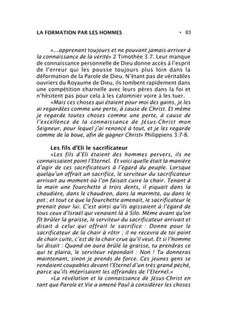 • 83LA FORMATION PAR LES HOMMES
«...apprenant toujours et ne pouvant jamais arriver à
la connaissance de la vérité» 2 Timothée 3:7. Leur manque
de connaissance personnelle de Dieu donne accès à l’esprit
de l’erreur qui les pousse toujours plus loin dans la
déformation de la Parole de Dieu. N’étant pas de véritables
ouvriers du Royaume de Dieu, ils tombent rapidement dans
une compétition charnelle avec leurs pères dans la foi et
n’hésitent pas pour cela à les calomnier voire à les tuer.
«Mais ces choses qui étaient pour moi des gains, je les
ai regardées comme une perte, à cause de Christ. Et même
je regarde toutes choses comme une perte, à cause de
l’excellence de la connaissance de Jésus-Christ mon
Seigneur, pour lequel j’ai renoncé à tout, et je les regarde
comme de la boue, afin de gagner Christ» Philippiens 3:7-8.
Les fils d’Eli le sacrificateur
«Les fils d’Eli étaient des hommes pervers, ils ne
connaissaient point l’Eternel. Et voici quelle était la manière
d’agir de ces sacrificateurs à l’égard du peuple. Lorsque
quelqu’un offrait un sacrifice, le serviteur du sacrificateur
arrivait au moment où l’on faisait cuire la chair. Tenant à
la main une fourchette à trois dents, il piquait dans la
chaudière, dans le chaudron, dans la marmite, ou dans le
pot ; et tout ce que la fourchette amenait, le sacrificateur le
prenait pour lui. C’est ainsi qu’ils agissaient à l’égard de
tous ceux d’Israël qui venaient là à Silo. Même avant qu’on
fît brûler la graisse, le serviteur du sacrificateur arrivait et
disait à celui qui offrait le sacrifice : Donne pour le
sacrificateur de la chair à rôtir ; il ne recevra de toi point
de chair cuite, c’est de la chair crue qu’il veut. Et si l’homme
lui disait : Quand on aura brûlé la graisse, tu prendras ce
qui te plaira, le serviteur répondait : Non ! Tu donneras
maintenant, sinon je prends de force. Ces jeunes gens se
rendaient coupables devant l’Eternel d’un très grand péché,
parce qu’ils méprisaient les offrandes de l’Eternel.»
«La révélation et la connaissance de Jésus-Christ en
tant que Parole et Vie a amené Paul à considérer les choses
 