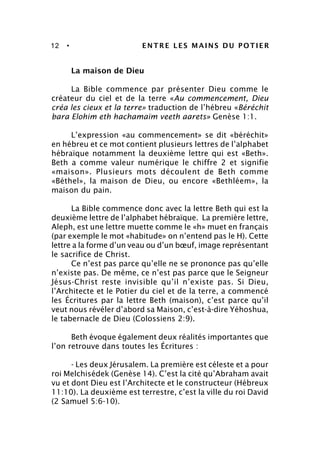 12 • ENTRE LES MAINS DU POTIER
La maison de Dieu
La Bible commence par présenter Dieu comme le
créateur du ciel et de la terre «Au commencement, Dieu
créa les cieux et la terre» traduction de l’hébreu «Béréchit
bara Elohim eth hachamaïm veeth aarets» Genèse 1:1.
L’expression «au commencement» se dit «béréchit»
en hébreu et ce mot contient plusieurs lettres de l’alphabet
hébraïque notamment la deuxième lettre qui est «Beth».
Beth a comme valeur numérique le chiffre 2 et signifie
«maison». Plusieurs mots découlent de Beth comme
«Béthel», la maison de Dieu, ou encore «Bethléem», la
maison du pain.
La Bible commence donc avec la lettre Beth qui est la
deuxième lettre de l’alphabet hébraïque. La première lettre,
Aleph, est une lettre muette comme le «h» muet en français
(par exemple le mot «habitude» on n’entend pas le H). Cette
lettre a la forme d’un veau ou d’un bœuf, image représentant
le sacrifice de Christ.
Ce n’est pas parce qu’elle ne se prononce pas qu’elle
n’existe pas. De même, ce n’est pas parce que le Seigneur
Jésus-Christ reste invisible qu’il n’existe pas. Si Dieu,
l’Architecte et le Potier du ciel et de la terre, a commencé
les Écritures par la lettre Beth (maison), c’est parce qu’il
veut nous révéler d’abord sa Maison, c’est-à-dire Yéhoshua,
le tabernacle de Dieu (Colossiens 2:9).
Beth évoque également deux réalités importantes que
l’on retrouve dans toutes les Écritures :
- Les deux Jérusalem. La première est céleste et a pour
roi Melchisédek (Genèse 14). C’est la cité qu’Abraham avait
vu et dont Dieu est l’Architecte et le constructeur (Hébreux
11:10). La deuxième est terrestre, c’est la ville du roi David
(2 Samuel 5:6-10).
 