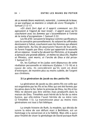 84 • ENTRE LES MAINS DU POTIER
de ce monde (biens matériels, notoriété...) comme de la boue,
ce qui explique sa manière si simple de vivre l’Évangile» 1
Samuel 2:12-17.
«Eli était fort âgé et il apprit comment ses fils
agissaient à l’égard de tout Israël ; il apprit aussi qu’ils
couchaient avec les femmes qui s’assemblaient à l’entrée
de la tente d’assignation» 1 Samuel 2:22.
Les fils d’Eli servaient le Seigneur comme sacrificateurs
sans le connaître personnellement. Ils volaient les offrandes
destinaient à Yahvé, couchaient avec les femmes qui allaient
au tabernacle. Au lieu de poursuivre l’œuvre de leur père,
ils furent frappés par Dieu «Celui qui apportait la nouvelle
dit en réponse : Israël a fui devant les Philistins, et le peuple
a éprouvé une grande défaite ; et même tes deux fils, Hophni
et Phinées, sont morts, et l’arche de Dieu a été prise»
1 Samuel 4:17.
Or, les Guéhazi et les Judas sont dépourvus de cette
révélation personnelle et intérieure (Galates 1:15-16) et à
cause de cela, ils considèrent qu’ils sont en droit
d’extorquer, de manière plus ou moins subtile, de l’argent
aux chrétiens.
3) La génération de Jacob ou des petits-fils
La génération de Jacob ou des petits-fils est celle qui
est engendrée par les fils et les filles qui ont été formés par
les pères dans la foi. Selon le principe de Dieu, les fils et les
filles ne doivent pas être stériles mais productifs dans la
maison de Dieu. Timothée avait hérité de la foi de sa mère
Eunice, qui elle-même l’avait héritée de sa mère Loïs
(2 Timothée 1:5). La transmission pour au moins trois
générations est tout à fait biblique.
La simple histoire de Ruth, la moabite, qui décida de
suivre la mère de son défunt mari à Bethléem, est un
hommage à la conversion et à la fidélité. Mais elle a aussi
pour finalité de situer la généalogie de David puisque Ruth
 