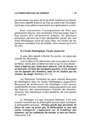 • 85
est son aïeule. Les actes de foi de Ruth rejaillirent sur David.
Dieu nous appelle à porter du fruit au travers de l’enseigne-
ment que nous allons transmettre aux générations à venir.
Pour transmettre l’enseignement de Dieu aux
générations futures, non seulement il faut du temps mais il
faut encore être correctement préparé. Or, plusieurs
personnes pensent qu’il faut absolument passer par une
école théologique avant de servir Dieu. Au travers de ces
quelques exemples tirés de la Bible, nous voyons qu’il n’en
est rien.
4) L’école théologique, l’école hypocrite
Si vous êtes appelé à former les autres, ne soyez pas
comme les Pharisiens.
«Les scribes et les pharisiens sont assis dans la chaire
de Moïse. Faites donc et observez tout ce qu’ils vous disent ;
mais n’agissez pas selon leurs œuvres. Car ils disent, et
ne font pas. Ils lient des fardeaux pesants, et les mettent
sur les épaules des hommes, mais ils ne veulent pas les
remuer du doigt» Matthieu 23:1-4.
Les Pharisiens formaient les gens comme beaucoup
de théologiens dans les écoles théologiques aujourd’hui.
Beaucoup de professeurs de théologie n’ont jamais
expérimenté la vraie conversion, beaucoup parmi eux sont
des fumeurs, des consommateurs d’alcool, des divorcés-
remariés, des impudiques et des adultères, de vrais païens
en somme.
La théologie n’a pas d’origine biblique, c’est une
science inventée par le philosophe Socrate pour enseigner
la philosophie grecque. «Prenez garde que personne ne
fasse de vous sa proie par la philosophie et par une
vaine tromperie, s’appuyant sur la tradition des
hommes, sur les rudiments du monde, et non sur Christ»
Colossiens 2:8.
LA FORMATION PAR LES HOMMES
 