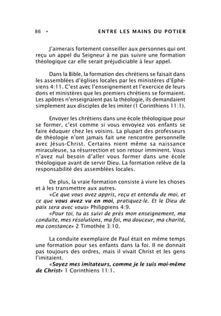 86 • ENTRE LES MAINS DU POTIER
J’aimerais fortement conseiller aux personnes qui ont
reçu un appel du Seigneur à ne pas suivre une formation
théologique car elle serait préjudiciable à leur appel.
Dans la Bible, la formation des chrétiens se faisait dans
les assemblées d’églises locales par les ministères d’Ephé-
siens 4:11. C’est avec l’enseignement et l’exercice de leurs
dons et ministères que les premiers chrétiens se formaient.
Les apôtres n’enseignaient pas la théologie, ils demandaient
simplement aux disciples de les imiter (1 Corinthiens 11:1).
Envoyer les chrétiens dans une école théologique pour
se former, c’est comme si vous envoyiez vos enfants se
faire éduquer chez les voisins. La plupart des professeurs
de théologie n’ont jamais fait une rencontre personnelle
avec Jésus-Christ. Certains nient même sa naissance
miraculeuse, sa résurrection et son retour imminent. Vous
n’avez nul besoin d’aller vous former dans une école
théologique avant de servir Dieu. La formation relève de la
responsabilité des assemblées locales.
De plus, la vraie formation consiste à vivre les choses
et à les transmettre aux autres.
«Ce que vous avez appris, reçu et entendu de moi, et
ce que vous avez vu en moi, pratiquez-le. Et le Dieu de
paix sera avec vous» Philippiens 4:9.
«Pour toi, tu as suivi de près mon enseignement, ma
conduite, mes résolutions, ma foi, ma douceur, ma charité,
ma constance» 2 Timothée 3:10.
La conduite exemplaire de Paul était en même temps
une formation pour ses enfants dans la foi. Il ne donnait
pas toujours des ordres, mais il vivait Christ et les gens
l’imitaient.
«Soyez mes imitateurs, comme je le suis moi-même
de Christ» 1 Corinthiens 11:1.
 