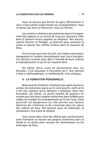 • 87
Vous ne pouvez pas former les gens efficacement si
vous n’avez jamais expérimenté vos enseignements. Vous
ne devez pas être un théoricien, mais un témoin.
Les premiers chrétiens persévéraient dans l’enseigne-
ment des apôtres et en moins de cinq ans, plusieurs villes
dont la Samarie furent gagnées au Seigneur. Des diacres,
comme Étienne et Philippe, se levèrent pour annoncer la
vérité et amener des milliers d’âmes dans le royaume de
Dieu.
Il est à noter que chez les juifs, les maîtres dormaient,
mangeaient et vivaient constamment avec leurs disciples.
Ces derniers vivaient donc dans l’intimité de leurs maîtres
et reproduisaient ce qu’ils les voyaient faire.
De même, Jésus vivait en permanence avec ses
disciples. C’est pourquoi la formation qu’il leur donnait
n’était ni philosophique, ni intellectuelle, mais pratique.
II - LA FORMATION PERSONNELLE
Beaucoup de chrétiens n’évoluent pas après plusieurs
années de conversion parce qu’ils sont passifs, oisifs et ils
n’ont pas compris qu’ils devaient s’impliquer dans leur
formation. De même, un grand nombre de pasteurs ne
veulent pas faire leurs propres recherches dans la Bible pour
valider ou invalider les enseignements qu’ils ont reçus. Cette
passivité est dangereuse car elle permet aux fausses
doctrines de s’immiscer et de s’enraciner dans les cœurs
des enfants de Dieu. Elle favorise aussi les habitudes, la
monotonie c’est-à-dire la religion.
Vous devez donc faire des efforts pour perfectionner
votre formation en faisant vos propres recherches dans la
Parole et en priant pour recevoir les illuminations ou les
éclairages de Dieu.
LA FORMATION PAR LES HOMMES
 