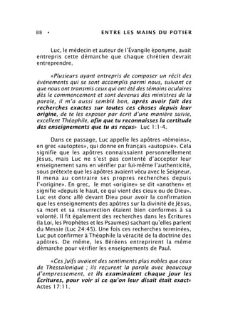 88 • ENTRE LES MAINS DU POTIER
Luc, le médecin et auteur de l’Évangile éponyme, avait
entrepris cette démarche que chaque chrétien devrait
entreprendre.
«Plusieurs ayant entrepris de composer un récit des
événements qui se sont accomplis parmi nous, suivant ce
que nous ont transmis ceux qui ont été des témoins oculaires
dès le commencement et sont devenus des ministres de la
parole, il m’a aussi semblé bon, après avoir fait des
recherches exactes sur toutes ces choses depuis leur
origine, de te les exposer par écrit d’une manière suivie,
excellent Théophile, afin que tu reconnaisses la certitude
des enseignements que tu as reçus» Luc 1:1-4.
Dans ce passage, Luc appelle les apôtres «témoins»,
en grec «autoptes», qui donne en français «autopsie». Cela
signifie que les apôtres connaissaient personnellement
Jésus, mais Luc ne s’est pas contenté d’accepter leur
enseignement sans en vérifier par lui-même l’authenticité,
sous prétexte que les apôtres avaient vécu avec le Seigneur.
Il mena au contraire ses propres recherches depuis
l’«origine». En grec, le mot «origine» se dit «anothen» et
signifie «depuis le haut, ce qui vient des cieux ou de Dieu».
Luc est donc allé devant Dieu pour avoir la confirmation
que les enseignements des apôtres sur la divinité de Jésus,
sa mort et sa résurrection étaient bien conformes à sa
volonté. Il fit également des recherches dans les Écritures
(la Loi, les Prophètes et les Psaumes) sachant qu’elles parlent
du Messie (Luc 24:45). Une fois ces recherches terminées,
Luc put confirmer à Théophile la véracité de la doctrine des
apôtres. De même, les Béréens entreprirent la même
démarche pour vérifier les enseignements de Paul.
«Ces Juifs avaient des sentiments plus nobles que ceux
de Thessalonique ; ils reçurent la parole avec beaucoup
d’empressement, et ils examinaient chaque jour les
Écritures, pour voir si ce qu’on leur disait était exact»
Actes 17:11.
 