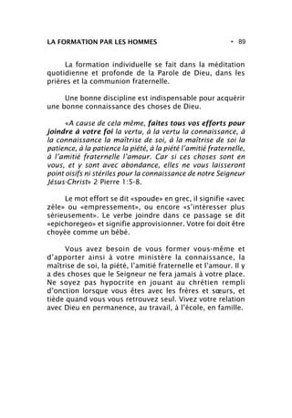 • 89
La formation individuelle se fait dans la méditation
quotidienne et profonde de la Parole de Dieu, dans les
prières et la communion fraternelle.
Une bonne discipline est indispensable pour acquérir
une bonne connaissance des choses de Dieu.
«A cause de cela même, faites tous vos efforts pour
joindre à votre foi la vertu, à la vertu la connaissance, à
la connaissance la maîtrise de soi, à la maîtrise de soi la
patience, à la patience la piété, à la piété l’amitié fraternelle,
à l’amitié fraternelle l’amour. Car si ces choses sont en
vous, et y sont avec abondance, elles ne vous laisseront
point oisifs ni stériles pour la connaissance de notre Seigneur
Jésus-Christ» 2 Pierre 1:5-8.
Le mot effort se dit «spoude» en grec, il signifie «avec
zèle» ou «empressement», ou encore «s’intéresser plus
sérieusement». Le verbe joindre dans ce passage se dit
«epichoregeo» et signifie approvisionner. Votre foi doit être
choyée comme un bébé.
Vous avez besoin de vous former vous-même et
d’apporter ainsi à votre ministère la connaissance, la
maîtrise de soi, la piété, l’amitié fraternelle et l’amour. Il y
a des choses que le Seigneur ne fera jamais à votre place.
Ne soyez pas hypocrite en jouant au chrétien rempli
d’onction lorsque vous êtes avec les frères et sœurs, et
tiède quand vous vous retrouvez seul. Vivez votre relation
avec Dieu en permanence, au travail, à l’école, en famille.
LA FORMATION PAR LES HOMMES
 