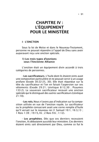 • 91
CHAPITRE IV :
L’ÉQUIPEMENT
POUR LE MINISTÈRE
I - L’ONCTION
Sous la loi de Moïse et dans le Nouveau-Testament,
personne ne pouvait répondre à l’appel de Dieu sans avoir
auparavant reçu une onction spéciale.
1) Les trois types d’onctions
sous l’Ancienne Alliance
L’onction était un équipement divin accordé à trois
catégories de personnes.
- Les sacrificateurs. L’huile dont ils étaient oints avait
une composition particulière et ne pouvait servir à un usage
profane (Exode 30:22-25, 30). Elle était répandue sur la
tête du sacrificateur et l’on en faisait l’aspersion sur ses
vêtements (Exode 29:21; Lévitique 8:12,30 ; Psaumes
133:2). Le souverain sacrificateur recevait une onction
spéciale qui le distinguait des autres sacrificateurs (Lévitique
21:10).
- Les rois. Nous n’avons pas d’indication sur la compo-
sition utilisée en vue de l’onction royale. Le sacrificateur
ou le prophète consacrant avait une corne remplie d’huile
qu’il versait sur le nouveau roi (1 Samuel 10:1; 16:3,13 ;
1 Rois 1:39 ; 19:15,16 ; 2 Rois 9:6 ; 1:12).
- Les prophètes. Dès que ces derniers recevaient
l’onction, ils débutaient aussitôt leur ministère. Ces derniers
étaient oints soit directement par Dieu, comme ce fut le
 