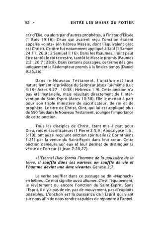 92 • ENTRE LES MAINS DU POTIER
cas d’Élie, ou alors par d’autres prophètes, à l’instar d’Elisée
(1 Rois 19:16). Ceux qui avaient reçu l’onction étaient
appelés «oints» (en hébreu Messie, dont l’équivalent grec
est Christ). Ce titre fut notamment appliqué à Saül (1 Samuel
24:11; 26:9 ; 2 Samuel 1:16). Dans les Psaumes, l’oint peut
être tantôt le roi terrestre, tantôt le Messie promis (Paumes
2:2 ; 20:7 ; 28:8). Dans certains passages, ce terme désigne
uniquement le Rédempteur promis à la fin des temps (Daniel
9:25,26).
Dans le Nouveau Testament, l’onction est tout
naturellement le privilège du Seigneur Jésus lui-même (Luc
4:18 ; Actes 4:27 ; 10:38 ; Hébreux 1:9). Cette onction n’a
pas été matérielle, mais résultait directement de l’inter-
vention du Saint-Esprit (Actes 10:38). Elle le mettait à part
pour son triple ministère de sacrificateur, de roi et de
prophète. Le titre de Christ, Oint, qui lui est appliqué plus
de 550 fois dans le Nouveau Testament, souligne l’importance
de cette onction.
Tous les disciples de Christ, étant mis à part pour
Dieu, rois et sacrificateurs (1 Pierre 2:5,9 ; Apocalypse 1:6 ;
5:10), ont aussi reçu une onction spirituelle (2 Corinthiens
1:21) par la venue du Saint-Esprit dans leur cœur. Cette
onction demeure sur eux et leur permet de distinguer la
vérité de l’erreur (1 Jean 2:20,27).
«L’Éternel Dieu forma l’homme de la poussière de la
terre, il souffla dans ses narines un souffle de vie et
l’homme devint une âme vivante» Genèse 2:7.
Le verbe souffler dans ce passage se dit «Naphach»
en hébreu. Ce mot signifie aussi allumer. C’est l’équipement,
le revêtement ou encore l’onction du Saint-Esprit. Sans
l’Esprit, il n’y a pas de vie, pas de mouvement, pas d’exploits
possibles. L’onction est la puissance de l’Esprit qui vient
sur nous afin de nous rendre capables de répondre à l’appel.
 