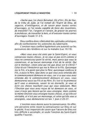 • 93L’ÉQUIPEMENT POUR LE MINISTÈRE
«Sache que j’ai choisi Betsaleel, fils d’Uri, fils de Hur,
de la tribu de Juda. Je l’ai rempli de l’Esprit de Dieu, de
sagesse, d’intelligence, et de savoir pour toutes sortes
d’ouvrages, je l’ai rendu capable de faire des inventions,
de travailler l’or, l’argent et l’airain, de graver les pierres
à enchâsser, de travailler le bois, et d’exécuter toutes sortes
d’ouvrages» Exode 31:2-5.
Dieu conféra donc à Betsaleel des aptitudes artistiques
afin de confectionner les ustensiles du tabernacle.
L’onction nous confère également une autorité sur les
puissances des ténèbres et sur la maladie (Luc 10:19).
«Mais vous avez été oints par le Saint-Esprit, et vous
connaissez toutes choses. Je ne vous ai pas écrit comme si
vous ne connaissiez point la vérité, mais parce que vous la
connaissez, et qu’aucun mensonge n’est de la vérité. Qui
est le menteur, sinon celui qui nie que Jésus est le Christ ?
Celui-là est l’Antéchrist qui nie le Père et le Fils. Quiconque
nie le Fils, n’a point non plus le Père; quiconque confesse le
Fils, a aussi le Père. Que donc ce que vous avez entendu dès
le commencement demeure en vous, car si ce que vous avez
entendu dès le commencement demeure en vous, vous
demeurerez aussi au Fils et au Père. Et c’est ici la promesse
qu’il vous a annoncée, savoir la vie éternelle. Je vous ai
écrit ces choses touchant ceux qui vous séduisent. Mais
l’Onction que vous avez reçue de lui demeure en vous, et
vous n’avez pas besoin qu’on vous enseigne; mais comme
la même Onction vous enseigne toutes choses, et qu’elle est
véritable, et n’est pas un mensonge, et selon qu’elle vous a
enseignés, vous demeurerez en lui» 1 Jean 2:20-27.
L’onction nous donne aussi la connaissance. En effet,
une personne ointe reçoit la connaissance sur Dieu et sur
le péché. Il est important de savoir que l’œuvre de Dieu est
très difficile à accomplir, et seule l’onction du Saint-Esprit
qualifie l’ouvrier.
 