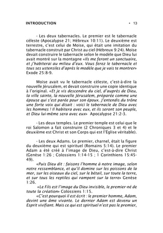 • 13INTRODUCTION
- Les deux tabernacles. Le premier est le tabernacle
céleste (Apocalypse 21; Hébreux 10:11). Le deuxième est
terrestre, c’est celui de Moïse, qui était une imitation du
tabernacle construit par Christ au ciel (Hébreux 9:24). Moïse
devait construire le tabernacle selon le modèle que Dieu lui
avait montré sur la montagne «Ils me feront un sanctuaire,
et j’habiterai au milieu d’eux. Vous ferez le tabernacle et
tous ses ustensiles d’après le modèle que je vais te montrer»
Exode 25:8-9.
Moïse avait vu le tabernacle céleste, c’est-à-dire la
nouvelle Jérusalem, et devait construire une copie identique
à l’original. «Et je vis descendre du ciel, d’auprès de Dieu,
la ville sainte, la nouvelle Jérusalem, préparée comme une
épouse qui s’est parée pour son époux. J’entendis du trône
une forte voix qui disait : voici le tabernacle de Dieu avec
les hommes ! Il habitera avec eux, et ils seront son peuple,
et Dieu lui-même sera avec eux» Apocalypse 21:2-3.
- Les deux temples. Le premier temple est celui que le
roi Salomon a fait construire (2 Chroniques 3 et 4) et le
deuxième est Christ et son Corps qui est l’Église véritable).
- Les deux Adams. Le premier, charnel, était la figure
du deuxième qui est spirituel (Romains 5:14). Le premier
Adam a été créé à l’image de Dieu, c’est-à-dire Christ
(Genèse 1:26 ; Colossiens 1:14-15 ; 1 Corinthiens 15:45-
49).
«Puis Dieu dit : faisons l’homme à notre image, selon
notre ressemblance, et qu’il domine sur les poissons de la
mer, sur les oiseaux du ciel, sur le bétail, sur toute la terre,
et sur tous les reptiles qui rampent sur la terre» Genèse
1:26.
«Le Fils est l’image du Dieu invisible, le premier-né de
toute la création» Colossiens 1:15.
«C’est pourquoi il est écrit : le premier homme, Adam,
devint une âme vivante. Le dernier Adam est devenu un
Esprit vivifiant. Mais ce qui est spirituel n’est pas le premier,
 