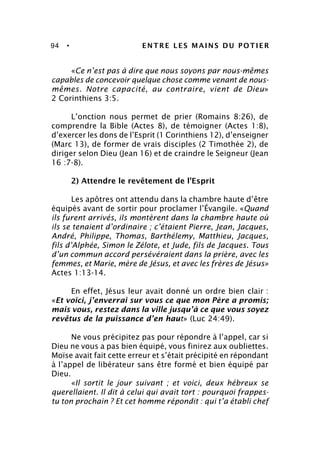94 • ENTRE LES MAINS DU POTIER
«Ce n’est pas à dire que nous soyons par nous-mêmes
capables de concevoir quelque chose comme venant de nous-
mêmes. Notre capacité, au contraire, vient de Dieu»
2 Corinthiens 3:5.
L’onction nous permet de prier (Romains 8:26), de
comprendre la Bible (Actes 8), de témoigner (Actes 1:8),
d’exercer les dons de l’Esprit (1 Corinthiens 12), d’enseigner
(Marc 13), de former de vrais disciples (2 Timothée 2), de
diriger selon Dieu (Jean 16) et de craindre le Seigneur (Jean
16 :7-8).
2) Attendre le revêtement de l’Esprit
Les apôtres ont attendu dans la chambre haute d’être
équipés avant de sortir pour proclamer l’Évangile. «Quand
ils furent arrivés, ils montèrent dans la chambre haute où
ils se tenaient d’ordinaire ; c’étaient Pierre, Jean, Jacques,
André, Philippe, Thomas, Barthélemy, Matthieu, Jacques,
fils d’Alphée, Simon le Zélote, et Jude, fils de Jacques. Tous
d’un commun accord persévéraient dans la prière, avec les
femmes, et Marie, mère de Jésus, et avec les frères de Jésus»
Actes 1:13-14.
En effet, Jésus leur avait donné un ordre bien clair :
«Et voici, j’enverrai sur vous ce que mon Père a promis;
mais vous, restez dans la ville jusqu’à ce que vous soyez
revêtus de la puissance d’en haut» (Luc 24:49).
Ne vous précipitez pas pour répondre à l’appel, car si
Dieu ne vous a pas bien équipé, vous finirez aux oubliettes.
Moïse avait fait cette erreur et s’était précipité en répondant
à l’appel de libérateur sans être formé et bien équipé par
Dieu.
«Il sortit le jour suivant ; et voici, deux hébreux se
querellaient. Il dit à celui qui avait tort : pourquoi frappes-
tu ton prochain ? Et cet homme répondit : qui t’a établi chef
 