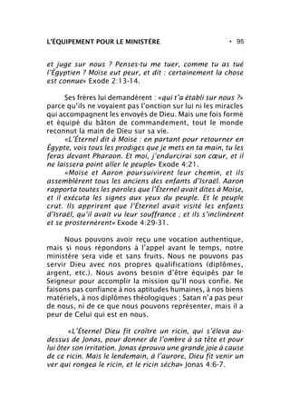 • 95L’ÉQUIPEMENT POUR LE MINISTÈRE
et juge sur nous ? Penses-tu me tuer, comme tu as tué
l’Égyptien ? Moïse eut peur, et dit : certainement la chose
est connue» Exode 2:13-14.
Ses frères lui demandèrent : «qui t’a établi sur nous ?»
parce qu’ils ne voyaient pas l’onction sur lui ni les miracles
qui accompagnent les envoyés de Dieu. Mais une fois formé
et équipé du bâton de commandement, tout le monde
reconnut la main de Dieu sur sa vie.
«L’Éternel dit à Moïse : en partant pour retourner en
Égypte, vois tous les prodiges que je mets en ta main, tu les
feras devant Pharaon. Et moi, j’endurcirai son cœur, et il
ne laissera point aller le peuple» Exode 4:21.
«Moïse et Aaron poursuivirent leur chemin, et ils
assemblèrent tous les anciens des enfants d’Israël. Aaron
rapporta toutes les paroles que l’Éternel avait dites à Moïse,
et il exécuta les signes aux yeux du peuple. Et le peuple
crut. Ils apprirent que l’Éternel avait visité les enfants
d’Israël, qu’il avait vu leur souffrance ; et ils s’inclinèrent
et se prosternèrent» Exode 4:29-31.
Nous pouvons avoir reçu une vocation authentique,
mais si nous répondons à l’appel avant le temps, notre
ministère sera vide et sans fruits. Nous ne pouvons pas
servir Dieu avec nos propres qualifications (diplômes,
argent, etc.). Nous avons besoin d’être équipés par le
Seigneur pour accomplir la mission qu’Il nous confie. Ne
faisons pas confiance à nos aptitudes humaines, à nos biens
matériels, à nos diplômes théologiques ; Satan n’a pas peur
de nous, ni de ce que nous pouvons représenter, mais il a
peur de Celui qui est en nous.
«L’Éternel Dieu fit croître un ricin, qui s’éleva au-
dessus de Jonas, pour donner de l’ombre à sa tête et pour
lui ôter son irritation. Jonas éprouva une grande joie à cause
de ce ricin. Mais le lendemain, à l’aurore, Dieu fit venir un
ver qui rongea le ricin, et le ricin sécha» Jonas 4:6-7.
 