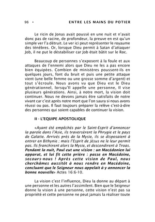 96 • ENTRE LES MAINS DU POTIER
Le ricin de Jonas avait poussé en une nuit et n’avait
donc pas de racine, de profondeur, la preuve en est qu’un
simple ver l’a détruit. Le ver ici peut représenter le royaume
des ténèbres. Or, lorsque Dieu permit à Satan d’attaquer
Job, il ne put le déstabiliser car Job était bâtit sur le Roc.
Beaucoup de personnes s’exposent à la foule et aux
attaques de l’ennemi alors que Dieu ne les a pas encore
bien équipées. Combien de ministères poussent-ils en
quelques jours, font du bruit et puis une petite attaque
vient (une belle femme ou une grosse somme d’argent) et
tout s’écroule. Nous avons vu que Dieu est le Dieu
générationnel, lorsqu’Il appelle une personne, Il vise
plusieurs générations. Ainsi, à notre mort, la vision doit
continuer. Nous ne devons jamais être satisfaits de notre
vivant car c’est après notre mort que l’on saura si nous avons
réussi ou pas. Il faut toujours préparer la relève c’est-à-dire
des personnes qui soient capables de continuer la vision.
II - L’EQUIPE APOSTOLIQUE
«Ayant été empêchés par le Saint-Esprit d’annoncer
la parole dans l’Asie, ils traversèrent la Phrygie et le pays
de Galatie. Arrivés près de la Mysie, ils se disposaient à
entrer en Bithynie ; mais l’Esprit de Jésus ne le leur permit
pas. Ils franchirent alors la Mysie, et descendirent à Troas.
Pendant la nuit, Paul eut une vision : un Macédonien lui
apparut, et lui fit cette prière : passe en Macédoine,
secours-nous ! Après cette vision de Paul, nous
cherchâmes aussitôt à nous rendre en Macédoine,
concluant que le Seigneur nous appelait à y annoncer la
bonne nouvelle» Actes 16:6-10.
La vision c’est l’influence, Dieu la donne au départ à
une personne et les autres l’assimilent. Bien que le Seigneur
donne la vision à une personne, cette vision n’est pas sa
propriété et cette personne ne peut jamais la réaliser toute
 