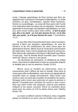 • 97L’ÉQUIPEMENT POUR LE MINISTÈRE
seule. L’équipe apostolique de Paul conclut que Dieu les
appelait tous à annoncer l’évangile en Macédoine. Le verbe
conclure, en grec «Sumbibazo», signifie «faire fusionner,
former un assemblage». La vision de Paul avait créé l’unité
et la motivation dans les cœurs de ses équipiers. Vous devez
apprendre à encourager vos équipiers apostoliques, car sans
eux votre vision restera dans votre ventre. «L’œil ne peut
pas dire à la main : je n’ai pas besoin de toi ; ni la tête
dire aux pieds : je n’ai pas besoin de vous» 1 Corinthiens
12:21.
Si vous êtes béni financièrement dans votre ministère,
pensez à bénir vos équipiers apostoliques. Ils sont les
héritiers et les fils conducteurs de votre vision pour les
générations futures. Moïse reçut la vision de la construction
du tabernacle, mais c’est le peuple qui devait le construire.
Dieu donna des aptitudes artistiques à Betsaleel que Moïse
n’avait pas. Tout le monde devait travailler pour l’avance-
ment de l’œuvre, chacun à son poste.
«Ils me feront un sanctuaire, et j’habiterai au milieu
d’eux. Vous ferez le tabernacle et tous ses ustensiles d’après
le modèle que je vais te montrer» Exode 25:8-9.
Moïse reçut le modèle du tabernacle, mais la
construction était l’affaire de tout le monde. Paul reçut la
vision pour aller en Macédoine, mais toute son équipe devait
travailler dans ce voyage missionnaire. Votre vision sera
morte si vous ne savez pas travailler et considérer les autres.
Partagez votre vision avec précision et soyez le premier à
donner l’exemple pour entraîner les autres à vous suivre.
Pour que votre vision soit comprise, vivez-là vous-mêmes
d’abord et les autres suivront. Pierre vit comment Jésus
priait pour les morts et il fit la même chose avec Tabitha
(Actes 10).
La vision se définit comme l’influence. Dieu n’appelle
jamais un homme à Le servir sans lui révéler une vision ou
 