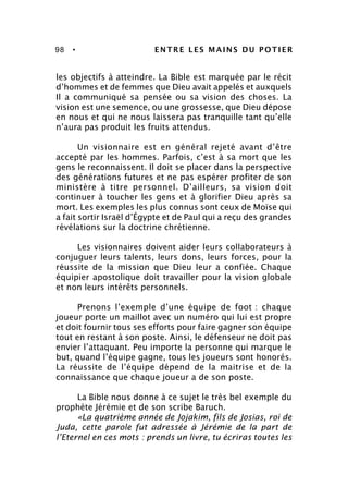 98 • ENTRE LES MAINS DU POTIER
les objectifs à atteindre. La Bible est marquée par le récit
d’hommes et de femmes que Dieu avait appelés et auxquels
Il a communiqué sa pensée ou sa vision des choses. La
vision est une semence, ou une grossesse, que Dieu dépose
en nous et qui ne nous laissera pas tranquille tant qu’elle
n’aura pas produit les fruits attendus.
Un visionnaire est en général rejeté avant d’être
accepté par les hommes. Parfois, c’est à sa mort que les
gens le reconnaissent. Il doit se placer dans la perspective
des générations futures et ne pas espérer profiter de son
ministère à titre personnel. D’ailleurs, sa vision doit
continuer à toucher les gens et à glorifier Dieu après sa
mort. Les exemples les plus connus sont ceux de Moïse qui
a fait sortir Israël d’Égypte et de Paul qui a reçu des grandes
révélations sur la doctrine chrétienne.
Les visionnaires doivent aider leurs collaborateurs à
conjuguer leurs talents, leurs dons, leurs forces, pour la
réussite de la mission que Dieu leur a confiée. Chaque
équipier apostolique doit travailler pour la vision globale
et non leurs intérêts personnels.
Prenons l’exemple d’une équipe de foot : chaque
joueur porte un maillot avec un numéro qui lui est propre
et doit fournir tous ses efforts pour faire gagner son équipe
tout en restant à son poste. Ainsi, le défenseur ne doit pas
envier l’attaquant. Peu importe la personne qui marque le
but, quand l’équipe gagne, tous les joueurs sont honorés.
La réussite de l’équipe dépend de la maitrise et de la
connaissance que chaque joueur a de son poste.
La Bible nous donne à ce sujet le très bel exemple du
prophète Jérémie et de son scribe Baruch.
«La quatrième année de Jojakim, fils de Josias, roi de
Juda, cette parole fut adressée à Jérémie de la part de
l’Eternel en ces mots : prends un livre, tu écriras toutes les
 