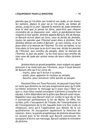 • 99L’ÉQUIPEMENT POUR LE MINISTÈRE
paroles que je t’ai dites sur Israël et sur Juda, et sur toutes
les nations, depuis le jour où je t’ai parlé, au temps de
Josias, jusqu’à ce jour. Quand la maison de Juda entendra
tout le mal que je pense lui faire, peut-être que chacun
reviendra de sa mauvaise voie ; alors je pardonnerai leur
iniquité et leur péché. Jérémie appela Baruch, fils de Nerija,
et Baruch écrivit dans un livre, sous la dictée de Jérémie,
toutes les paroles que l’Eternel avait dites à Jérémie. Puis
Jérémie donna cet ordre à Baruch : je suis retenu, et je ne
peux aller à la maison de l’Eternel. Tu iras toi-même, et tu
liras dans le livre que tu as écrit sous ma dictée les paroles
de l’Eternel, aux oreilles du peuple, dans la maison de
l’Eternel, le jour du jeûne ; tu les liras aussi aux oreilles de
tous ceux de Juda qui seront venus de leurs villes» Jérémie
36:1-6.
Jérémie était un grand prophète, mais malgré cet appel
puissant il ne maîtrisait pas l’écriture, aussi il avait besoin
de Baruch afin qu’il lui serve de :
- mains, pour qu’il écrive à sa place,
- pieds, pour apporter le rouleau au temple,
- bouche, pour annoncer cette parole au peuple.
Pourtant Dieu est Tout-Puissant, ne pouvait-il pas faire
en sorte que Jérémie ne soit pas emprisonné pour qu’il aille
lui-même annoncer le message qu’il avait reçu ? Bien sur
que si, mais Dieu voulait enseigner à Jérémie à travailler en
équipe, à être dépendant de la grâce que Baruch avait reçue.
Rappelez-vous que Baruch était un scribe et que de ce fait
il connaissait parfaitement la loi de Moïse. En effet, les
scribes juifs s’occupaient de l’étude, de l’interprétation et
de l’enseignement de la loi, laquelle était à la fois civile et
religieuse, ainsi qu’à l’application aux détails de la vie
quotidienne. Ils occupaient également la fonction de
notaires. Ainsi, la parole prophétique de Jérémie devait être
en accord avec la loi morale que Baruch connaissait. En
acceptant d’écrire son message, Baruch validait le ministère
de Jérémie.
 