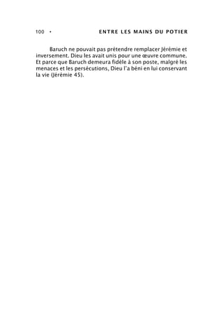 100 • ENTRE LES MAINS DU POTIER
Baruch ne pouvait pas prétendre remplacer Jérémie et
inversement. Dieu les avait unis pour une œuvre commune.
Et parce que Baruch demeura fidèle à son poste, malgré les
menaces et les persécutions, Dieu l’a béni en lui conservant
la vie (Jérémie 45).
 