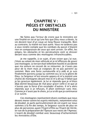 • 101
CHAPITRE V :
PIÈGES ET OBSTACLES
DU MINISTÈRE
Ne faites pas l’erreur de croire que le ministère est
une finalité en soi et qu’une fois que Dieu nous a élevés, la
vie devient tout d’un coup un long fleuve tranquille. Bien
au contraire, la réalité est tout autre. Vous ne tarderez pas
à vous rendre compte que les combats du passé n’étaient
rien en comparaison de ceux qui vont arriver. En effet, les
pièges, les obstacles et les persécutions vont se dresser
devant vous comme des montagnes infranchissables.
Je me rappelle, à ce sujet, d’une vision que j’ai eue.
J’étais au volant de mon véhicule et je m’efforçais de gravir
une montagne. Le terrain était tellement hostile et accidenté
que ma voiture ne cessait de se retourner. Je n’avais pas
peur de la mort mais je craignais de ne pas parvenir au
sommet. Mais une force surnaturelle m’a aidé et je suis
finalement parvenu jusqu’au sommet où j’ai vu la gloire de
Dieu. Le Seigneur m’est ensuite apparu et m’a montré une
chaîne de montagnes devant moi et m’a dit qu’il fallait que
je les gravisse également. Je lui ai répondu que je m’étais
déjà donné beaucoup de mal pour gravir celle-ci et que je
n’aurais pas la force d’en escalader d’autres. Il m’a alors
répondu que si je refusais, Il allait continuer sans moi.
Comme je n’avais pas le choix, je Lui ai dit que je continuerai
à Le suivre.
Ces montagnes représentent divers combats que nous
devons mener contre les esprits méchants, notamment celui
de Jézabel. Je parle particulièrement de cet esprit car nous
sommes à la fin des temps, le Seigneur suscite de plus en
plus de personnes ayant l’Esprit d’Élie ou l’Esprit de Vérité,
en vue de la préparation de l’Épouse aux noces de l’Agneau.
L’esprit de Jézabel combat avec beaucoup d’acharnement
les ministères d’Élie.
 