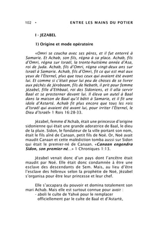 102 • ENTRE LES MAINS DU POTIER
I - JEZABEL
1) Origine et mode opératoire
«Omri se coucha avec ses pères, et il fut enterré à
Samarie. Et Achab, son fils, régna à sa place. Achab, fils
d’Omri, régna sur Israël, la trente-huitième année d’Asa,
roi de Juda. Achab, fils d’Omri, régna vingt-deux ans sur
Israël à Samarie. Achab, fils d’Omri, fit ce qui est mal aux
yeux de l’Éternel, plus que tous ceux qui avaient été avant
lui. Et comme si c’était pour lui peu de choses de se livrer
aux péchés de Jéroboam, fils de Nebath, il prit pour femme
Jézabel, fille d’Ethbaal, roi des Sidoniens, et il alla servir
Baal et se prosterner devant lui. Il éleva un autel à Baal
dans la maison de Baal qu’il bâtit à Samarie, et il fit une
idole d’Astarté. Achab fit plus encore que tous les rois
d’Israël qui avaient été avant lui, pour irriter l’Éternel, le
Dieu d’Israël» 1 Rois 16:28-33.
Jézabel, femme d’Achab, était une princesse d’origine
sidonienne qui était une grande adoratrice de Baal, le dieu
de la pluie. Sidon, le fondateur de la ville portant son nom,
était le fils aîné de Canaan, petit fils de Noé. Or, Noé avait
maudit Canaan et cette malédiction tomba aussi sur Sidon
qui était le premier-né de Canaan. «Canaan engendra
Sidon, son premier-né…» 1 Chroniques 1:13.
Jézabel venait donc d’un pays dont l’ancêtre était
maudit par Noé. Elle était donc condamnée à être une
esclave des descendants de Sem. Mais, au lieu d’être
l’esclave des hébreux selon la prophétie de Noé, Jézabel
s’organisa pour être leur princesse et leur chef.
Elle s’accapara du pouvoir et domina totalement son
mari Achab. Mais elle est surtout connue pour avoir :
- aboli le culte de Yahvé pour le remplacer
officiellement par le culte de Baal et d’Astarté,
 