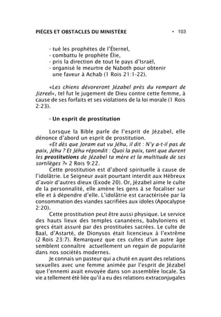 • 103PIÈGES ET OBSTACLES DU MINISTÈRE
- tué les prophètes de l’Éternel,
- combattu le prophète Élie,
- pris la direction de tout le pays d’Israël,
- organisé le meurtre de Naboth pour obtenir
une faveur à Achab (1 Rois 21:1-22).
«Les chiens dévoreront Jézabel près du rempart de
Jizreel», tel fut le jugement de Dieu contre cette femme, à
cause de ses forfaits et ses violations de la loi morale (1 Rois
2:23).
- Un esprit de prostitution
Lorsque la Bible parle de l’esprit de Jézabel, elle
dénonce d’abord un esprit de prostitution.
«Et dès que Joram eut vu Jéhu, il dit : N’y a-t-il pas de
paix, Jéhu ? Et Jéhu répondit : Quoi la paix, tant que durent
les prostitutions de Jézabel ta mère et la multitude de ses
sortilèges ?» 2 Rois 9:22.
Cette prostitution est d’abord spirituelle à cause de
l’idolâtrie. Le Seigneur avait pourtant interdit aux Hébreux
d’avoir d’autres dieux (Exode 20). Or, Jézabel aime le culte
de la personnalité, elle amène les gens à se focaliser sur
elle et à dépendre d’elle. L’idolâtrie est caractérisée par la
consommation des viandes sacrifiées aux idoles (Apocalypse
2:20).
Cette prostitution peut être aussi physique. Le service
des hauts lieux des temples cananéens, babyloniens et
grecs était assuré par des prostituées sacrées. Le culte de
Baal, d’Astarté, de Dionysos était licencieux à l’extrême
(2 Rois 23:7). Remarquez que ces cultes d’un autre âge
semblent connaître actuellement un regain de popularité
dans nos sociétés modernes.
Je connais un pasteur qui a chuté en ayant des relations
sexuelles avec une femme animée par l’esprit de Jézabel
que l’ennemi avait envoyée dans son assemblée locale. Sa
vie a tellement été liée qu’il a eu des relations extraconjugales
 