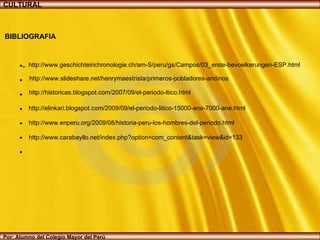 http://historicas.blogspot.com/2007/09/el-periodo-ltico.html http://elinkari.blogspot.com/2009/09/el-periodo-litico-15000-ane-7000-ane.html http://www.enperu.org/2009/08/historia-peru-los-hombres-del-periodo.html http://www.slideshare.net/henrymaestrista/primeros-pobladores-andinos http://www.geschichteinchronologie.ch/am-S/peru/gs/Campos/03_erste-bevoelkerungen-ESP.html http://www.carabayllo.net/index.php?option=com_content&task=view&id=133 CULTURAL Por: Alumno del Colegio Mayor del Perú BIBLIOGRAFIA - 