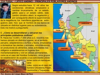 Por: Alumno del Colegio Mayor del Perú Según estudios hace  12  mil  años  las  condiciones  climáticas  empezaron  a  cambiar  bruscamente,  de  un  estado  gélido  pasó a  un  estado  cálido,  este  cambio climático alteró  la vegetación y  por consiguiente afectó la supervivencia  de la megafauna, los  mamíferos gigantes se  extin-guieron, esto  hizo  que  el  hombre de esa época se ubicada en distintos lugares para su subsistencia.  Esto me motivó a preguntarle: E. ¿ Cómo se desarrollaron y ubicaron los principales pobladores andinos ?  R. Hacia los 13,000 y 7,000 años a.C. nosotros nos hemos ubicado en distintos lugares, en el territorio peruano, adaptándonos a la flora y fauna, empezamos a domesticar las plantas y animales, convirtiéndonos en productores de alimentos, estas actividades nos obligaron a establecernos en lugares fijos momentaneámente y vivir en aldeas permanentes, como es el caso del Hombre Guitarrero, otros grupos se establecieron de acuerdo a sus actividades preda- torias como el marisqueo  lo que le permitió recolectar cara- coles  como es el caso del  hombre Chivateros,Paiján,  Lauricocha y Toquepala. . CULTURAL – LIITICO ANDINO – PRINCIPALES POBLADORES ANDINOS LAURICOCHA TOQUEPALA GUITARRERO CHIVATERO PAIJAN 