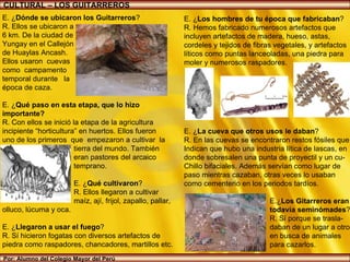 Por: Alumno del Colegio Mayor del Perú CULTURAL – LOS GUITARREROS E. ¿ Dónde se ubicaron los Guitarreros ?  R. Ellos se ubicaron a 6 km. De la ciudad de  Yungay en el Callejón de Huaylas Ancash. Ellos usaron  cuevas  como  campamento  temporal durante  la  época de caza. E. ¿ Qué paso en esta etapa, que lo hizo importante? R. Con ellos se inició la etapa de la agricultura  incipiente “horticultura” en huertos. Ellos fueron uno de los primeros  que  empezaron a cultivar  la tierra del mundo. También  eran pastores del arcaico  temprano.  E. ¿ Qué cultivaron ? R. Ellos llegaron a cultivar maíz, ají, frijol, zapallo, pallar,  olluco, lúcuma y oca. E. ¿ Llegaron a usar el fuego ? R. Sí hicieron fogatas con diversos artefactos de piedra como raspadores, chancadores, martillos etc. E. ¿ Los hombres de tu época que fabricaban ? R. Hemos fabricado numerosos artefactos que incluyen artefactos de madera, hueso, astas, cordeles y tejidos de fibras vegetales, y artefactos líticos como puntas lanceoladas, una piedra para moler y numerosos raspadores. La cueva del Guitarrero fue célebre debido a que se consideró el primer lugar con evidencias de domesticación de plantas en el Perú  E. ¿ La cueva que otros usos le daban ? R. En las cuevas se encontraron restos fósiles que Indican que hubo una industria lítica de lascas, en donde sobresalen una punta de proyectil y un cu- Chillo bifaciales. Además servían como lugar de paso mientras cazaban, otras veces lo usaban como cementerio en los periodos tardíos.  E.¿ Los Gitarreros eran  todavía seminómades ? R. Sí porque se trasla- daban de un lugar a otro  en busca de animales  para cazarlos. 