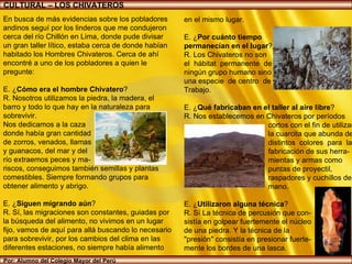 Por: Alumno del Colegio Mayor del Perú CULTURAL – LOS CHIVATEROS En busca de más evidencias sobre los pobladores andinos seguí por los linderos que me condujeron cerca del río Chillón en Lima, donde pude divisar un gran taller lítico, estaba cerca de donde habían habitado los Hombres Chivateros. Cerca de ahí encontré a uno de los pobladores a quien le pregunte: E. ¿ Cómo era el hombre Chivatero ? R. Nosotros utilizamos la piedra, la madera, el barro y todo lo que hay en la naturaleza para sobrevivir. Nos dedicamos a la caza  donde había gran cantidad  de zorros, venados, llamas  y guanacos, del mar y del  río extraemos peces y ma- riscos, conseguimos también semillas y plantas comestibles. Siempre formando grupos para obtener alimento y abrigo. E. ¿ Siguen migrando aún ? R. Sí, las migraciones son constantes, guiadas por la búsqueda del alimento, no vivimos en un lugar fijo, vamos de aquí para allá buscando lo necesario para sobrevivir, por los cambios del clima en las diferentes estaciones, no siempre había alimento  en el mismo lugar. E. ¿ Por cuánto tiempo  permanecían en el lugar ? R. Los Chivateros no son  el  hábitat  permanente  de  ningún grupo humano sino  una especie  de centro  de  Trabajo. E. ¿ Qué fabricaban en el taller al aire libre ? R. Nos establecemos en Chivateros por períodos  cortos con el fin de utilizar  la cuarcita que abunda de  distintos  colores  para  la  fabricación de sus herra- mientas y armas como puntas de proyectil,  raspadores y cuchillos de  mano.  E. ¿ Utilizaron alguna técnica ? R. Sí La técnica de percusión que con- sistía en golpear fuertemente el núcleo  de una piedra. Y la técnica de la  "presión" consistía en presionar fuerte- mente los bordes de una lasca. 