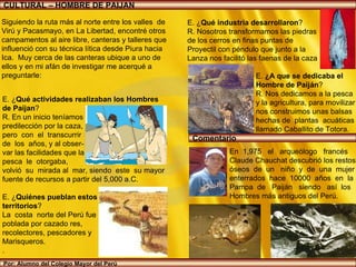 E. ¿ Qué actividades realizaban los Hombres  de Paijan ? R. En un inicio teníamos  predilección por la caza,  pero  con  el  transcurrir  de  los  años, y al obser- var las facilidades que la  pesca  le  otorgaba,  volvió  su  mirada al  mar, siendo  este  su mayor fuente de recursos a partir del 5,000 a.C. E. ¿ Quiénes pueblan estos  territorios ? La  costa  norte del Perú fue  poblada por cazado res,  recolectores, pescadores y  Marisqueros. .  CULTURAL – HOMBRE DE PAIJAN Por: Alumno del Colegio Mayor del Perú Siguiendo la ruta más al norte entre los valles  de  Virú y Pacasmayo, en La Libertad, encontré otros campamentos al aire libre, canteras y talleres que influenció con su técnica lítica desde Piura hacia Ica.  Muy cerca de las canteras ubique a uno de  ellos y en mi afán de investigar me acerqué a  preguntarle: En  1,975  el  arqueólogo  francés  Claude Chauchat descubrió los restos  óseos  de  un  niño  y  de  una  mujer  enterrados  hace  10000  años  en  la  Pampa  de  Paiján  siendo  así  los Hombres más antiguos del Perú. E. ¿ Qué industria desarrollaron ? R. Nosotros transformamos las piedras  de los cerros en finas puntas de Proyectil con péndulo que junto a la  Lanza nos facilitó las faenas de la caza E.  ¿A que se dedicaba el  Hombre de Paiján ? R. Nos dedicamos a la pesca  y la agricultura, para movilizar nos construimos unas balsas  hechas de  plantas  acuáticas  llamado Caballito de Totora. http://www.ricopaijan.com/2009/10/paijan-fue-fundada-en-la-epoca-de-la.html Comentario 