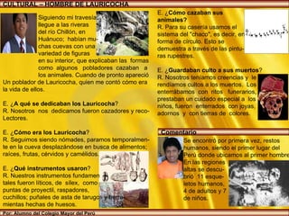 CULTURAL – HOMBRE DE LAURICOCHA Por: Alumno del Colegio Mayor del Perú E. ¿ Cómo cazaban sus  animales?   R. Para su casería usamos el  sistema del "chaco", es decir, en forma de círculo. Esto se  demuestra a través de las pintu- ras rupestres. E. ¿ Guardaban culto a sus muertos ? R. Nosotros teníamos creencias y  le rendíamos cultos a los muertos.  Los enterrábamos  con  ritos  funerarios,  prestaban un cuidado especial a  los  niños, fueron  enterrados  con joyas,  adornos  y  con tierras de  colores. Siguiendo mi travesía,  llegue a las riveras del río Chillón, en  Huánuco;  habían mu- chas cuevas con una  variedad de figuras  en su interior, que explicaban las  formas como  algunos  pobladores  cazaban  a los animales. Cuando de pronto apareció Un poblador de Lauricocha, quien me contó cómo era  la vida de ellos. E. ¿ A qué se dedicaban los Lauricocha ? R. Nosotros  nos  dedicamos fueron cazadores y reco- Lectores. E. ¿ Cómo era los Lauricocha ? R. Seguimos siendo nómades, paramos temporalmen- te en la cueva desplazándose en busca de alimentos; raíces, frutas, cérvidos y camélidos. E. ¿ Qué instrumentos usaron ? R. Nuestros instrumentos fundamen tales fueron líticos, de  sílex,  como  puntas de proyectil, raspadores,  cuchillos; puñales de asta de tarugos y herra- mientas hechas de huesos. Se encontró por primera vez, restos  humanos, siendo el primer lugar del  Perú donde ubicamos al primer hombre. En las regiones  altas se descu- brió  11 esque- letos humanos,  4 de adultos y 7  de niños.  Comentario 