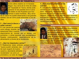 CULTURAL – HOMBRE DE TOQUEPALA Por: Alumno del Colegio Mayor del Perú El hombre de Toquepala tiene una antigüedad  de 9,600 años. Es el primer artista a través de  sus pintura rupestre, en la que mostraba atisbos  de religiosidad, por eso es considerado el primer  pintor de cavernas en el Perú, usaban  matices  colorados, amarillo,  blanco y negro, ellos los golpeaban  para presagiar una buena cacería. Como último destino en mi travesía llegué  muy cerca de la mina de cobre de Toquepala en Tacna, donde pude apreciar en las paredes de la Cueva del diablo el arte Rupestre que hizo famoso a estos hombres.  Muy cerca  de la cueva me quedé observando a los grandes  artistas, fue así cómo pude entrevistar a uno de  ellos: E. ¿ Qué usos le dieron a  estas cuevas? R. Las cuevas las usamos  como refugio, durante  las  estaciones frías y cuando disponíamos  de  comida  por  un  tiempo,  nos  poníamos  a  pintar escenas  que representaban Nuestra  preocupación  especialmente  en  la  alimentación a través de la recolección. E. ¿ Qué los impulsaba a pintar?  R. Realizamos  estas  pinturas  porque nos trae  ” buena suerte” pintarlas, nos  da buen augurio de buena  cacería y abundante alimento recolectado;” es como un  pronóstico y un acto de magia”.  .  E.¿ Qué escenas pintaban en las  cuevas ? R. Las pintura rupestre están rela- cionado a  las  actividades  de nu- estra  vida diaria, representamos  escenas de caza con algo mágico- religioso, podemos ver en algunas cómo cazamos acorralando y matando a un grupo de huanacos, a esto  lo  llamamos  “Chaco”,  era una  técnica de cacería que usamos. tienen una antigüedad de 11 mil años, asimismo Jorge Muelle encontró instrumentos de piedra y pinceles primitivos.  Comentario 