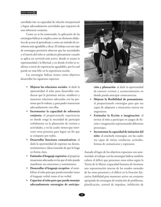 14
entre maestr@s
sarrollado éste su capacidad de relación interpersonal
y lograr adecuadamente actividades que requieren de
una referencia conjunta.
Como ya se ha comentado, la aplicación de las
estrategias lúdicas se emplea como un elemento didác-
tico de acceso al aprendizaje y como un método de en-
señanza más agradable y eficaz. El trabajo con este tipo
de estrategias permitirá observar que las necesidades
y el interés del niño se satisfacen plenamente cuando
se aplica un currículo más activo, donde se asume la
espontaneidad y la libertad, y en donde el niño se re-
afirma a través de experiencias agradables, por lo cual
puede ser más feliz en la experiencia escolar.
Las estrategias lúdicas tienen como objetivos
desarrollar los siguientes aspectos:
•	 Mejorar las relaciones sociales: al darle la
oportunidad al niño para desarrollar con-
ductas que le permitan iniciar, establecer y
mantener relaciones adecuadas con las per-
sonas que lo rodean, y para poder interactuar
adecuadamente con ellas.
•	 Incrementar la capacidad de referencia
conjunta: al proporcionarle experiencias
en donde tenga la necesidad de participar
verbalmente en la planeación de eventos o
actividades, y en las cuales tienen que inter-
venir otras personas para lograr un fin que
se comparte por todos.
•	 Desarrollar funciones comunicativas: al
darle la oportunidad de expresar sus deseos,
sentimientos e ideas tratando de que lo haga
en forma clara.
•	 Estimular el lenguaje expresivo: al propiciar
situaciones adecuadas en las que el niño pueda
manifestar sus emociones y sentimientos.
•	 Desarrollar el lenguaje receptivo: al sensi-
bilizar al niño para que pueda entender tanto
el lenguaje verbal como el no verbal.
•	 Capacitar al niño para que pueda manejar
adecuadamente estrategias de anticipa-
ción y planeación: al darle la oportunidad
de conocer eventos y acontecimientos en
donde pueda anticipar consecuencias.
•	 Mejorar la flexibilidad de pensamiento:
al proporcionarle estrategias para que sea
capaz de adaptarse a situaciones nuevas sin
angustiarse.
•	 Estimular la ficción o imaginación: al
invitar al niño a participar en juegos de fic-
ción e imaginación representando diferentes
personajes.
•	 Incrementar la capacidad de imitación del
niño: al enseñarle estrategias con las cuales
sea capaz de imitar conductas, actitudes,
formas de comunicarse y expresarse.
Aunado al logro de los objetivos expuestos con ante-
rioridad, al trabajar con las estrategias lúdicas también
cubren el déficit que presentan estos niños según la
Teoría de la Mente (capacidad humana de formarse
una representación interna de los estados mentales
de las otras personas) y el déficit en la Función Eje-
cutiva (habilidad para mantener activo un conjunto
apropiado de estrategias de resolución de problemas,
planificación, control de impulsos, inhibición de
 