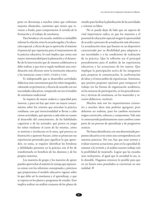 61
Los caminos de la integración educativa en México
pone en desventaja a muchos niños que enfrentan
mayores obstáculos, cuestiones que tienen que re-
visarse a fondo, pues comprometen el sentido de la
formación y el trabajo de enseñanza.
Para fortalecer a la escuela, también es ineludible
reforzar la relación entre la escuela regular y la educa-
ción especial, a efecto de que se aproveche al máximo
el potencial que representa para el mejoramiento de
la práctica educativa, lo cual implica que exista una
mayor sistematicidad para la planeación y el desarro-
llo de la intervención que de manera colaborativa se
debe realizar, y que ésta se regule mediante una coor-
dinación más eficiente entre la institución educativa
y las instancias como capep, usaer y cam.
Es indispensable que se desarrollen actividades
didácticas más convenientes para los niños integrados,
valorando su pertinencia y eficacia de acuerdo con sus
necesidades educativas, rompiendo así con el modelo
de enseñanza tradicional.
Se requiere de mayor audacia y capacidad para
innovar, y para eso hay que tener un mayor conoci-
miento sobre los criterios que articulan la práctica
cotidiana: con qué intencionalidad se llevan a cabo
ciertas actividades, qué aportan a cada niño en cuanto
al desarrollo del conocimiento, de las habilidades
cognitivas y de las actitudes, qué ponen en juego
los niños mediante el curso de las mismas, cómo
se motivan e involucran en la tarea, qué provoca su
frustración y aparente fracaso, cómo se proyectan sus
experiencias personales para significar lo que apren-
den; en suma, se requiere identificar las fortalezas
y debilidades presentes en la práctica con el fin de
transformarla en beneficio de los alumnos y de los
propios maestros.
Los maestros de grupo y los maestros de apoyo
pueden aprovechar al máximo la ventaja que represen-
ta contar con los referentes conceptuales y prácticos
que proporciona el modelo educativo vigente sobre
lo que debe ser la enseñanza y el aprendizaje, y que
se expresa en los planes y programas de estudio. Esto
implica realizar un análisis conjunto de los planes de
estudio para facilitar la planificación de las actividades
y orientar su labor.
No se puede dejar de lado que un aspecto de
vital importancia radica en que los maestros y el
personal de educación especial tengan la oportunidad
de acceder a procesos de actualización más eficientes.
La actualización tiene que basarse en un dispositivo
caracterizado por su flexibilidad para adaptarse a
sus necesidades y a las condiciones de realización
de su práctica. Que la reflexión sea el principal
pro­cedimiento para el análisis de las experiencias
educativas y las actuaciones de los sujetos. Que
implique la participación activa de los integrantes
para propiciar la comunicación, la confrontación
de ideas y el intercambio de experiencias. Asimismo,
que permita proponer opciones para enriquecer el
trabajo (en las formas de organización académica,
en las maneras de participación, en los procedimien­
tos y técnicas de enseñanza, en los materiales y re­
cursos didácticos, etcétera).
Muchos más son los requerimientos existen-
tes y muchas ideas más podrían agregarse; pero
debemos ser realistas, pues los cambios necesarios
exigen convicción, esfuerzo y compromiso. Vale más
ir construyendo paulatinamente estos cambios como
parte de un proceso de aprendizaje y de progresivos
avances.
No basta identificarse con una determinada pro­
puesta educativa si no existe una correspondencia con
nuestras prácticas. Por eso, hay que estar atentos y
evaluar nuestras actuaciones, pues en la capacidad de
someter a la revisión y al análisis nuestro trabajo está
la posibilidad de mejorarlo. Lograr que las escuelas
sean incluyentes, al igual que la sociedad lo sea, es
lo deseable. Hagamos entonces lo posible para que
en un futuro estos postulados se conviertan en una
realidad. @
 