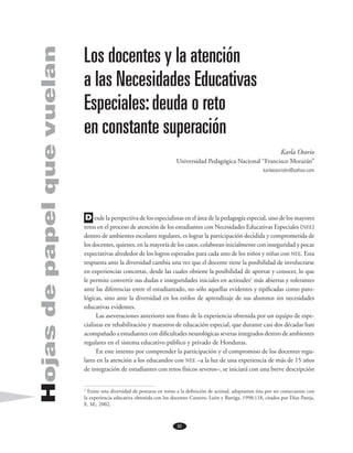82
Hojasdepapelquevuelan Los docentes y la atención
a las Necesidades Educativas
Especiales:deuda o reto
en constante superación
Karla Osorio
Universidad Pedagógica Nacional “Francisco Morazán”
karlaosoriohn@yahoo.com
	 esde la perspectiva de los especialistas en el área de la pedagogía especial, uno de los mayores
retos en el proceso de atención de los estudiantes con Necesidades Educativas Especiales (nee)
dentro de ambientes escolares regulares, es lograr la participación decidida y comprometida de
los docentes, quienes, en la mayoría de los casos, colaboran inicialmente con inseguridad y pocas
expectativas alrededor de los logros esperados para cada uno de los niños y niñas con nee. Esta
respuesta ante la diversidad cambia una vez que el docente tiene la posibilidad de involucrarse
en experiencias concretas, desde las cuales obtiene la posibilidad de aportar y conocer, lo que
le permite convertir sus dudas e inseguridades iniciales en actitudes1
más abiertas y tolerantes
ante las diferencias entre el estudiantado, no sólo aquellas evidentes y tipificadas como pato-
lógicas, sino ante la diversidad en los estilos de aprendizaje de sus alumnos sin necesidades
educativas evidentes.
Las aseveraciones anteriores son fruto de la experiencia obtenida por un equipo de espe-
cialistas en rehabilitación y maestros de educación especial, que durante casi dos décadas han
acompañado a estudiantes con dificultades neurológicas severas integrados dentro de ambientes
regulares en el sistema educativo público y privado de Honduras.
En este intento por comprender la participación y el compromiso de los docentes regu-
lares en la atención a los educandos con nee –a la luz de una experiencia de más de 15 años
de integración de estudiantes con retos físicos severos–, se iniciará con una breve descripción
1
Existe una diversidad de posturas en torno a la definición de actitud, adoptamos ésta por ser consecuente con
la experiencia educativa obtenida con los docentes Cantero, León y Barriga, 1998:118, citados por Diaz Pareja,
E. M., 2002.
D
 