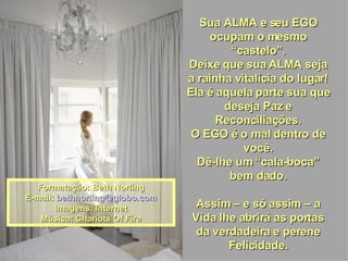 Sua ALMA e seu EGO ocupam o mesmo “castelo”. Deixe que sua ALMA seja a rainha vitalícia do lugar! Ela é aquela parte sua que deseja Paz e Reconciliações. O EGO é o mal dentro de você. Dê-lhe um “cala-boca” bem dado. Assim – e só assim – a Vida lhe abrirá as portas da verdadeira e perene Felicidade. Formatação: Beth Norling E-mail:  [email_address] Imagens: Internet Música: Chariots Of Fire 