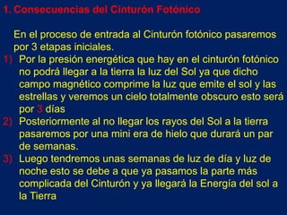 1. Consecuencias del Cinturón Fotónico

  En el proceso de entrada al Cinturón fotónico pasaremos
  por 3 etapas iniciales.
1) Por la presión energética que hay en el cinturón fotónico
   no podrá llegar a la tierra la luz del Sol ya que dicho
   campo magnético comprime la luz que emite el sol y las
   estrellas y veremos un cielo totalmente obscuro esto será
   por 3 días
2) Posteriormente al no llegar los rayos del Sol a la tierra
   pasaremos por una mini era de hielo que durará un par
   de semanas.
3) Luego tendremos unas semanas de luz de día y luz de
   noche esto se debe a que ya pasamos la parte más
   complicada del Cinturón y ya llegará la Energía del sol a
   la Tierra
 