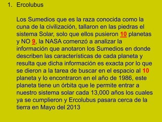 1. Ercolubus

   Los Sumedios que es la raza conocida como la
   cuna de la civilización, tallaron en las piedras el
   sistema Solar, solo que ellos pusieron 10 planetas
   y NO 9, la NASA comenzó a analizar la
   información que anotaron los Sumedios en donde
   describen las características de cada planeta y
   resulta que dicha información es exacta por lo que
   se dieron a la tarea de buscar en el espacio al 10
   planeta y lo encontraron en el año de 1986, este
   planeta tiene un órbita que le permite entrar a
   nuestro sistema solar cada 13,000 años los cuales
   ya se cumplieron y Ercolubus pasara cerca de la
   tierra en Mayo del 2013
 