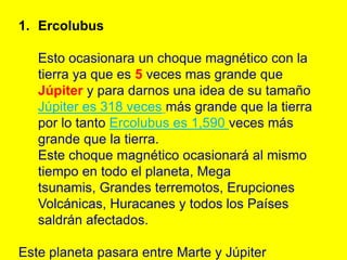 1. Ercolubus

   Esto ocasionara un choque magnético con la
   tierra ya que es 5 veces mas grande que
   Júpiter y para darnos una idea de su tamaño
   Júpiter es 318 veces más grande que la tierra
   por lo tanto Ercolubus es 1,590 veces más
   grande que la tierra.
   Este choque magnético ocasionará al mismo
   tiempo en todo el planeta, Mega
   tsunamis, Grandes terremotos, Erupciones
   Volcánicas, Huracanes y todos los Países
   saldrán afectados.

Este planeta pasara entre Marte y Júpiter
 