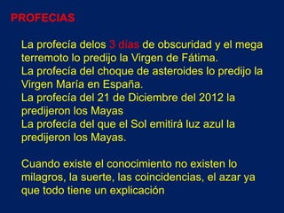 PROFECIAS

 La profecía delos 3 días de obscuridad y el mega
 terremoto lo predijo la Virgen de Fátima.
 La profecía del choque de asteroides lo predijo la
 Virgen María en España.
 La profecía del 21 de Diciembre del 2012 la
 predijeron los Mayas
 La profecía del que el Sol emitirá luz azul la
 predijeron los Mayas.

 Cuando existe el conocimiento no existen lo
 milagros, la suerte, las coincidencias, el azar ya
 que todo tiene un explicación
 