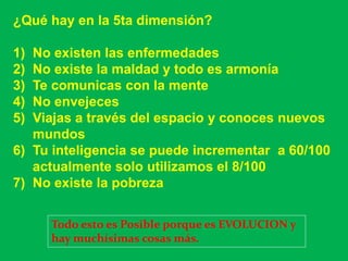 ¿Qué hay en la 5ta dimensión?

1) No existen las enfermedades
2) No existe la maldad y todo es armonía
3) Te comunicas con la mente
4) No envejeces
5) Viajas a través del espacio y conoces nuevos
   mundos
6) Tu inteligencia se puede incrementar a 60/100
   actualmente solo utilizamos el 8/100
7) No existe la pobreza


     Todo esto es Posible porque es EVOLUCION y
     hay muchísimas cosas más.
 