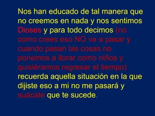 Nos han educado de tal manera que
no creemos en nada y nos sentimos
Dioses y para todo decimos (no
como crees eso NO va a pasar y
cuando pasan las cosas no
ponemos a llorar como niños y
quisiéramos regresar el tiempo)
recuerda aquella situación en la que
dijiste eso a mi no me pasará y
suácate que te sucede.
 