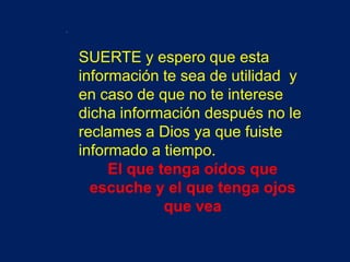 .

    SUERTE y espero que esta
    información te sea de utilidad y
    en caso de que no te interese
    dicha información después no le
    reclames a Dios ya que fuiste
    informado a tiempo.
         El que tenga oídos que
      escuche y el que tenga ojos
                 que vea
 