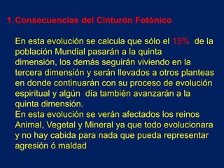 1. Consecuencias del Cinturón Fotónico

 En esta evolución se calcula que sólo el 15% de la
 población Mundial pasarán a la quinta
 dimensión, los demás seguirán viviendo en la
 tercera dimensión y serán llevados a otros planteas
 en donde continuarán con su proceso de evolución
 espiritual y algún día también avanzarán a la
 quinta dimensión.
 En esta evolución se verán afectados los reinos
 Animal, Vegetal y Mineral ya que todo evolucionara
 y no hay cabida para nada que pueda representar
 agresión ó maldad
 
