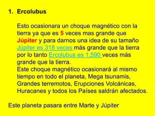 1. Ercolubus

   Esto ocasionara un choque magnético con la
   tierra ya que es 5 veces mas grande que
   Júpiter y para darnos una idea de su tamaño
   Júpiter es 318 veces más grande que la tierra
   por lo tanto Ercolubus es 1,590 veces más
   grande que la tierra.
   Este choque magnético ocasionará al mismo
   tiempo en todo el planeta, Mega tsunamis,
   Grandes terremotos, Erupciones Volcánicas,
   Huracanes y todos los Países saldrán afectados.

Este planeta pasara entre Marte y Júpiter
 