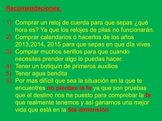 Recomendaciones.

1) Comprar un reloj de cuerda para que sepas ¿qué
   hora es? Ya que los relojes de pilas no funcionarán.
2) Comprar calendarios ó hacerlos de los años
   2013,2014, 2015 para que sepas en que día vives.
3) Comprar muchos serillos para que cuando
   necesites prender algo lo puedas hacer.
4) Tener un botiquín de primeros auxilios
5) Tener agua bendita
6) Por mas difícil que sea la situación en la que te
   encuentres no pierdas la fe ya que son pruebas
   que el destino nos ha puesto para comprobar la fe
   que realmente tenemos y así ganarnos una mejor
   vida que está en la 5ta dimensión
 