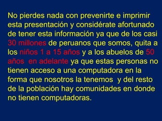 No pierdes nada con prevenirte e imprimir
esta presentación y considérate afortunado
de tener esta información ya que de los casi
30 millones de peruanos que somos, quita a
los niños 1 a 15 años y a los abuelos de 50
años en adelante ya que estas personas no
tienen acceso a una computadora en la
forma que nosotros la tenemos y del resto
de la población hay comunidades en donde
no tienen computadoras.
 