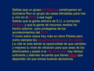 Sabias que un grupo de Italianos construyeron en
Quintana Roo un grupo de casas blindadas para irse
a vivir en el 2012 a ese lugar
Sabias que la gente adinera de E.U. a comprado
Bunkers y que la gente de recursos medios ha
hecho sótanos para protegerse de los
acontecimientos del 2012.
Y como estos casos hay más en otros Países pero
como siempre los peruanos estamos en las nubes.
La vida te esta dando la oportunidad de que cambies
y mejores tu nivel de vibración para que seas de los
afortunados y pases a la 5ta dimensión hay tiempo
suficiente y además recuerda que tienes hijos que
dependen de que tomes buenas decisiones.
 