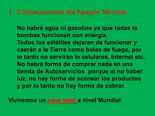 1. Consecuencias del Apagón Mundial.

   No habrá agua ni gasolina ya que todas la
   bombas funcionan con energía.
   Todos los satélites dejaran de funcionar y
   caerán a la Tierra como bolas de fuego, por
   lo tanto no servirán lo celulares, Internet etc.
   No habrá forma de comprar nada en una
   tienda de Autoservicios porque al no haber
   luz, no hay forma de scanear los productos
   y por lo tanto no hay forma de cobrar.

Viviremos un caos total a nivel Mundial.
 