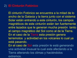 2) El Cinturón Fotónico

  El cinturón Fotónico se encuentra a la mitad de lo
  ancho de la Galaxia y la tierra junto con el sistema
  Solar están entrando a este cinturón, los campos
  magnéticos de este cinturón están tan fuertemente
  entre lazados que le generan mucha presión tanto
  al campo magnético del Sol como al de la Tierra.
  En el caso de la Tierra esta presión genera
  terremotos y actividad en los volcanes lo cual ya
  está pasando.
  En el caso de Sol esta presión le está generando
  una actividad inusual la cual esta afectando a la
  Tierra alterando los climas y haciéndolos
  extremos.
 