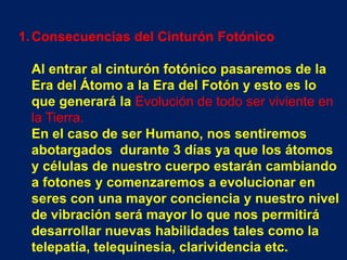 1. Consecuencias del Cinturón Fotónico

 Al entrar al cinturón fotónico pasaremos de la
 Era del Átomo a la Era del Fotón y esto es lo
 que generará la Evolución de todo ser viviente en
 la Tierra.
 En el caso de ser Humano, nos sentiremos
 abotargados durante 3 días ya que los átomos
 y células de nuestro cuerpo estarán cambiando
 a fotones y comenzaremos a evolucionar en
 seres con una mayor conciencia y nuestro nivel
 de vibración será mayor lo que nos permitirá
 desarrollar nuevas habilidades tales como la
 telepatía, telequinesia, clarividencia etc.
 