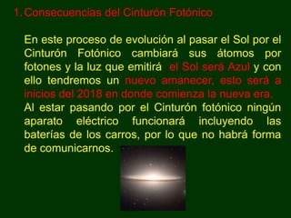 1. Consecuencias del Cinturón Fotónico

  En este proceso de evolución al pasar el Sol por el
  Cinturón Fotónico cambiará sus átomos por
  fotones y la luz que emitirá el Sol será Azul y con
  ello tendremos un nuevo amanecer, esto será a
  inicios del 2018 en donde comienza la nueva era.
  Al estar pasando por el Cinturón fotónico ningún
  aparato eléctrico funcionará incluyendo las
  baterías de los carros, por lo que no habrá forma
  de comunicarnos.
 